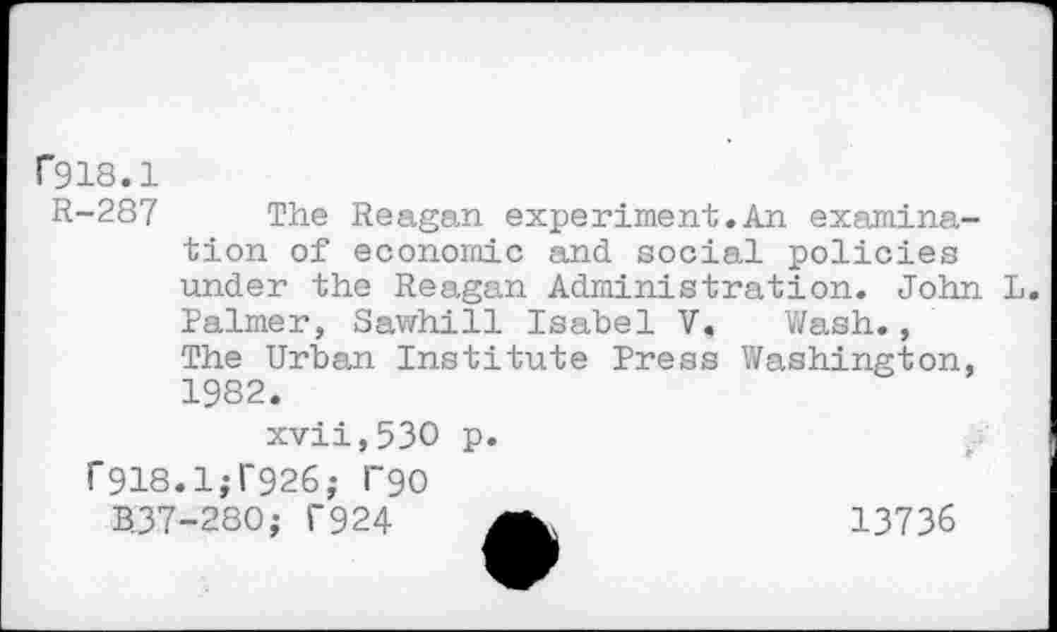 ﻿r918.1
R-287 The Reagan experiment.An examination of economic and social policies under the Reagan Administration. John L. Palmer, Sawhill Isabel V. Wash., The Urban Institute Press Washington, 1982.
xvii,53O p.
f 918.1^926; l~90 BJ7-280; T924
13736